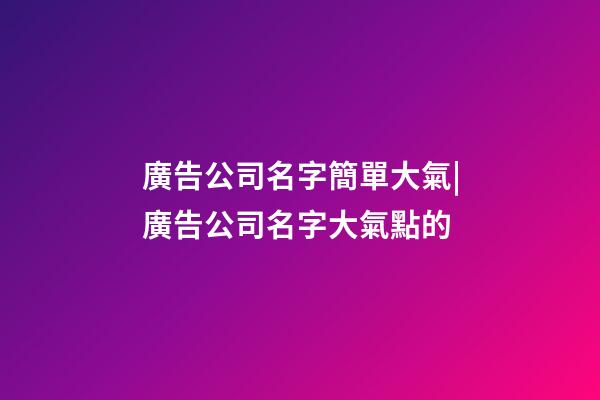 廣告公司名字簡單大氣|廣告公司名字大氣點的-第1張-公司起名-玄機派